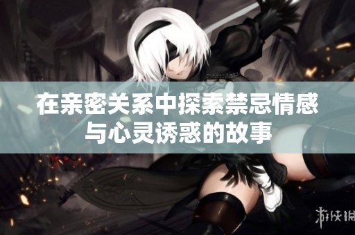 在亲密关系中探索禁忌情感与心灵诱惑的故事