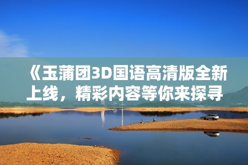 《玉蒲团3D国语高清版全新上线，精彩内容等你来探寻》