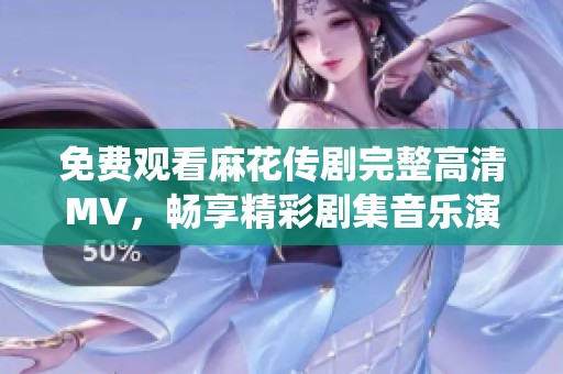 免费观看麻花传剧完整高清MV，畅享精彩剧集音乐演绎