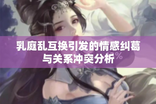 乳庭乱互换引发的情感纠葛与关系冲突分析
