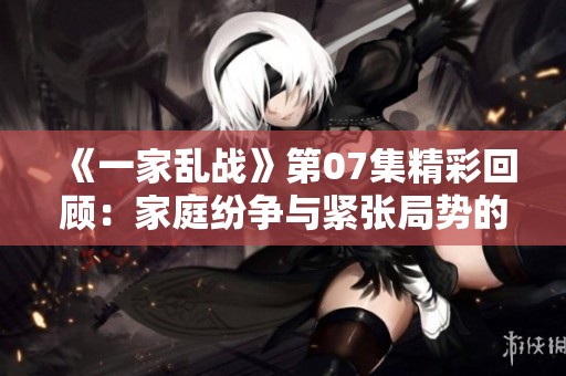 《一家乱战》第07集精彩回顾：家庭纷争与紧张局势的交织故事