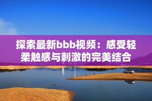 探索最新bbb视频：感受轻柔触感与刺激的完美结合