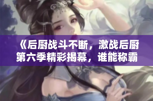 《后厨战斗不断，激战后厨第六季精彩揭幕，谁能称霸厨房》