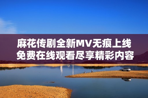 麻花传剧全新MV无痕上线 免费在线观看尽享精彩内容