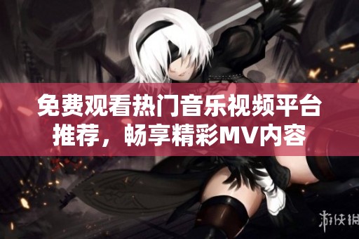 免费观看热门音乐视频平台推荐，畅享精彩MV内容
