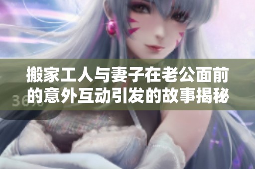 搬家工人与妻子在老公面前的意外互动引发的故事揭秘