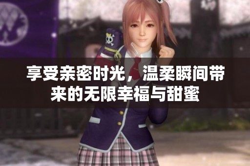 享受亲密时光，温柔瞬间带来的无限幸福与甜蜜