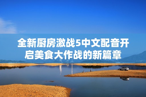 全新厨房激战5中文配音开启美食大作战的新篇章