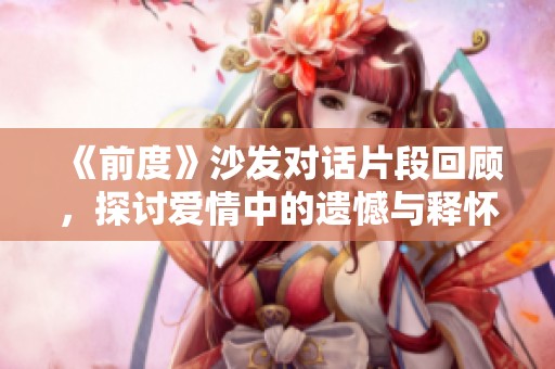 《前度》沙发对话片段回顾，探讨爱情中的遗憾与释怀之道