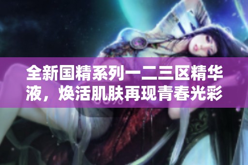 全新国精系列一二三区精华液，焕活肌肤再现青春光彩