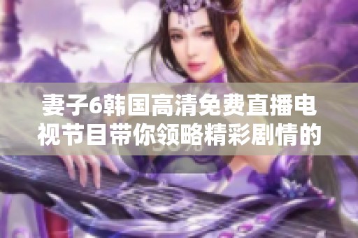 妻子6韩国高清免费直播电视节目带你领略精彩剧情的全新体验