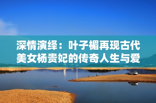 深情演绎：叶子楣再现古代美女杨贵妃的传奇人生与爱恨纠葛