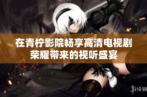 在青柠影院畅享高清电视剧荣耀带来的视听盛宴