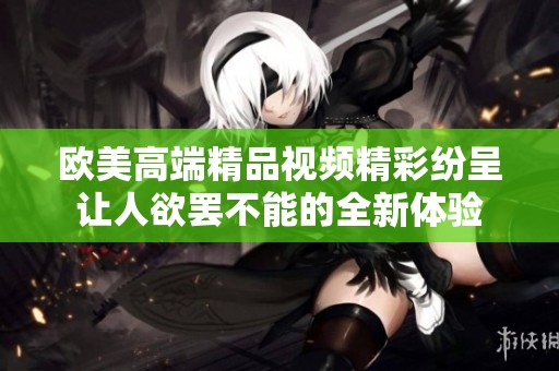 欧美高端精品视频精彩纷呈让人欲罢不能的全新体验