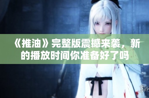 《推油》完整版震撼来袭，新的播放时间你准备好了吗