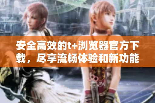 安全高效的t+浏览器官方下载，尽享流畅体验和新功能
