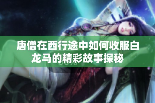 唐僧在西行途中如何收服白龙马的精彩故事探秘