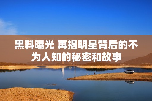 黑料曝光 再揭明星背后的不为人知的秘密和故事