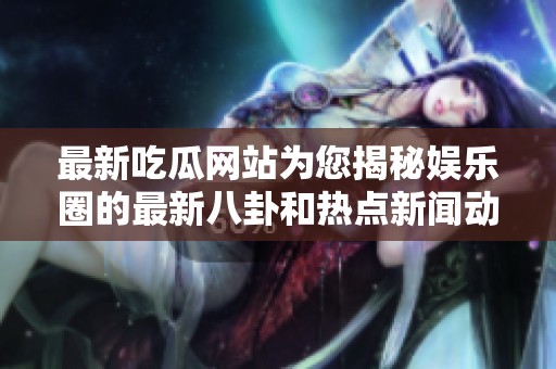 最新吃瓜网站为您揭秘娱乐圈的最新八卦和热点新闻动态
