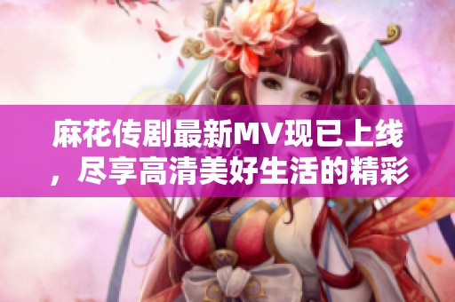 麻花传剧最新MV现已上线，尽享高清美好生活的精彩瞬间