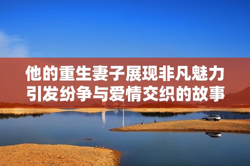 他的重生妻子展现非凡魅力引发纷争与爱情交织的故事