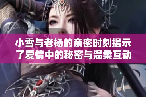 小雪与老杨的亲密时刻揭示了爱情中的秘密与温柔互动
