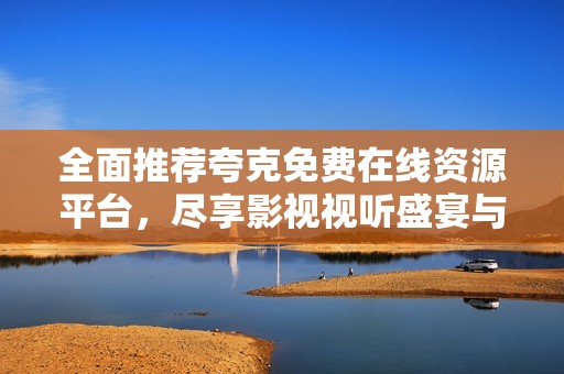 全面推荐夸克免费在线资源平台，尽享影视视听盛宴与多元内容