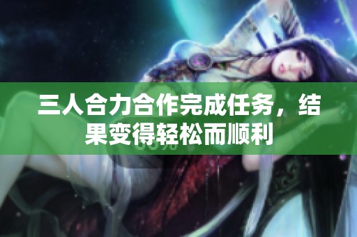 三人合力合作完成任务，结果变得轻松而顺利