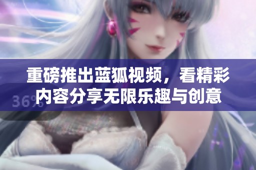重磅推出蓝狐视频，看精彩内容分享无限乐趣与创意