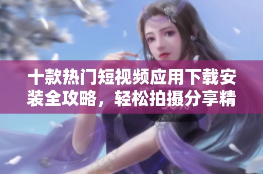 十款热门短视频应用下载安装全攻略，轻松拍摄分享精彩生活