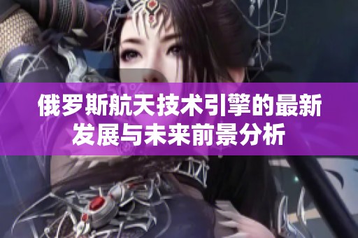 俄罗斯航天技术引擎的最新发展与未来前景分析