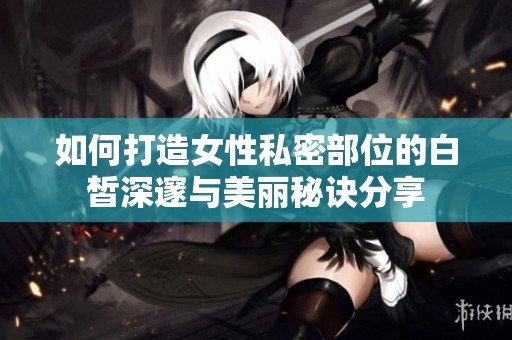 如何打造女性私密部位的白皙深邃与美丽秘诀分享