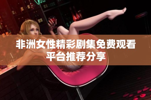 非洲女性精彩剧集免费观看平台推荐分享