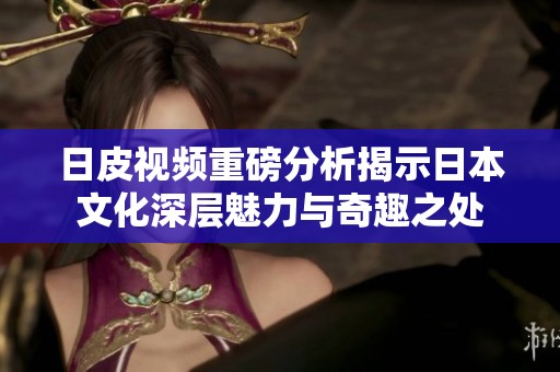 日皮视频重磅分析揭示日本文化深层魅力与奇趣之处