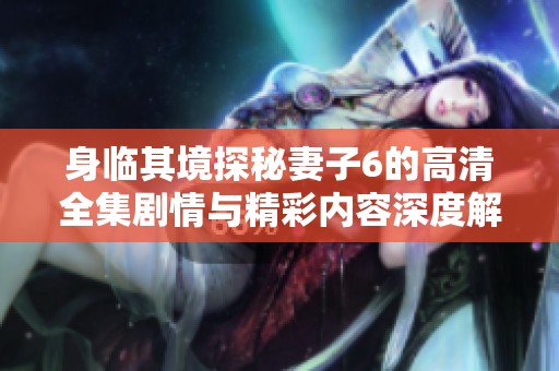 身临其境探秘妻子6的高清全集剧情与精彩内容深度解析