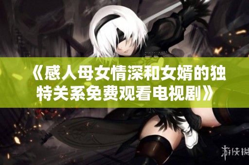 《感人母女情深和女婿的独特关系免费观看电视剧》