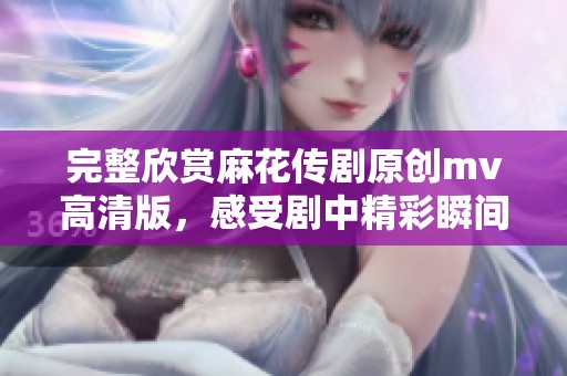完整欣赏麻花传剧原创mv高清版，感受剧中精彩瞬间