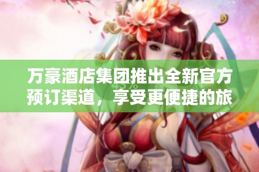 万豪酒店集团推出全新官方预订渠道，享受更便捷的旅行体验