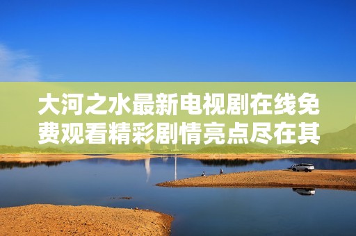 大河之水最新电视剧在线免费观看精彩剧情亮点尽在其中