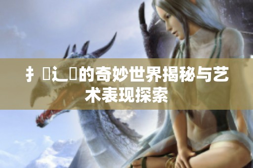 扌喿辶畐的奇妙世界揭秘与艺术表现探索