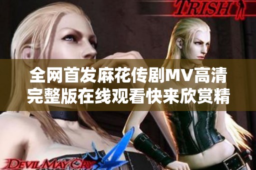 全网首发麻花传剧MV高清完整版在线观看快来欣赏精彩内容