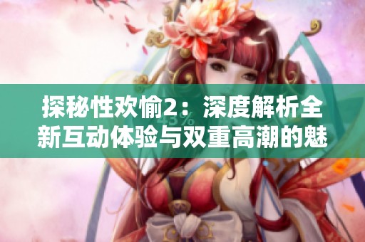 探秘性欢愉2：深度解析全新互动体验与双重高潮的魅力