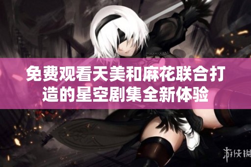 免费观看天美和麻花联合打造的星空剧集全新体验