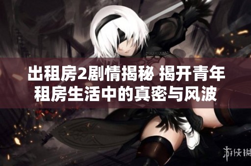 出租房2剧情揭秘 揭开青年租房生活中的真密与风波