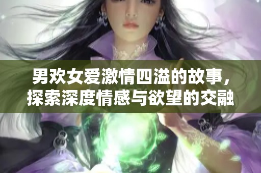 男欢女爱激情四溢的故事，探索深度情感与欲望的交融之旅