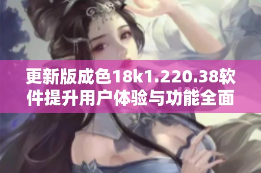 更新版成色18k1.220.38软件提升用户体验与功能全面解析