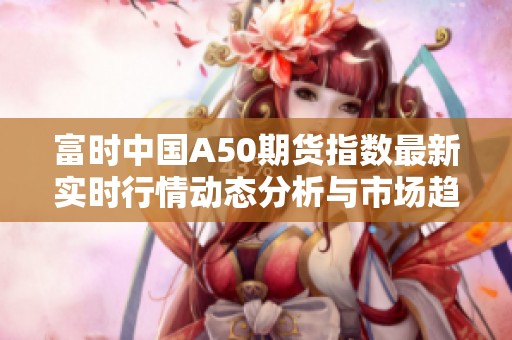 富时中国A50期货指数最新实时行情动态分析与市场趋势探讨