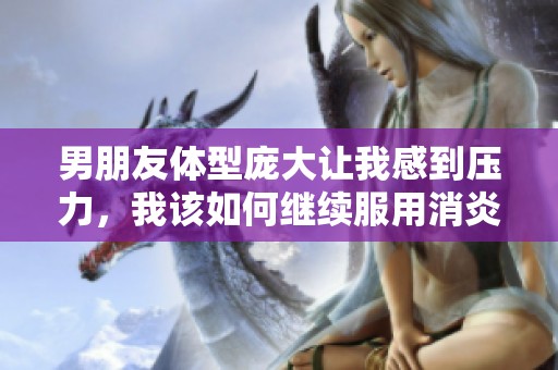 男朋友体型庞大让我感到压力，我该如何继续服用消炎药呢