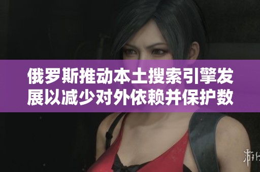 俄罗斯推动本土搜索引擎发展以减少对外依赖并保护数据安全