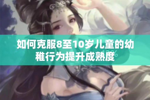 如何克服8至10岁儿童的幼稚行为提升成熟度